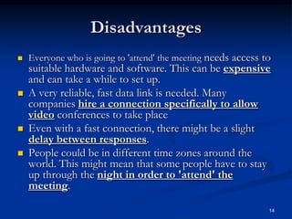 14
Disadvantages
 Everyone who is going to 'attend' the meeting needs access to
suitable hardware and software. This can be expensive
and can take a while to set up.
 A very reliable, fast data link is needed. Many
companies hire a connection specifically to allow
video conferences to take place
 Even with a fast connection, there might be a slight
delay between responses.
 People could be in different time zones around the
world. This might mean that some people have to stay
up through the night in order to 'attend' the
meeting.
 