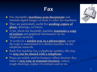 4
Fax
 Fax (facsimile) machines scan documents and
transmit digital images of them to other fax machines.
 They are particularly useful for sending copies of
plans, drawings, or letters.
 A fax (short for facsimile) machine transmits a copy
of written and graphical information via the
telephone network.
 It works in a similar way to a photocopier, except
the copy is transmitted to a distant machine via the
telephone network.
 Each Fax machine has a telephone number, this may
or may not be shared with a telephone.
 Faxes are widely used in business offices because they
make it very easy to transmit invoices, orders,
rough drawings, copies of contracts and so on.
 