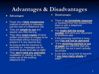 5
Advantages & Disadvantages
 Advantages:
 Faxes are a fairly inexpensive
method of sending a message -
just the cost of a telephone call.
 They are simple to use and
require very little training
 They allow exact copies of hand
written information or images to be
transmitted without having to
prepare it in any special way.
 As long as the fax machine is
switched on, messages can be
received at any time day or night.
 They don't need any specialist
installation or cabling as they
make use of the existing
telephone line
 Disadvantages:
 There is no immediate response
or feedback from the recipient like
there is with a telephone
conversation
 You might dial the wrong
number and send your document
to someone else
 If the receiving machine is busy,
your Fax will not be delivered.
 If the receiving machine is out
of paper you will think that you
sent your fax but it won't actually
be printed
 It can take a long time to transmit
if you have many sheets of
paper
 