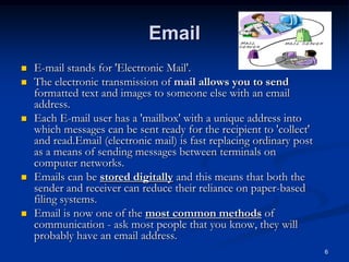6
Email
 E-mail stands for 'Electronic Mail'.
 The electronic transmission of mail allows you to send
formatted text and images to someone else with an email
address.
 Each E-mail user has a 'mailbox' with a unique address into
which messages can be sent ready for the recipient to 'collect'
and read.Email (electronic mail) is fast replacing ordinary post
as a means of sending messages between terminals on
computer networks.
 Emails can be stored digitally and this means that both the
sender and receiver can reduce their reliance on paper-based
filing systems.
 Email is now one of the most common methods of
communication - ask most people that you know, they will
probably have an email address.
 