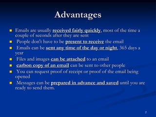 7
Advantages
 Emails are usually received fairly quickly, most of the time a
couple of seconds after they are sent
 People don't have to be present to receive the email
 Emails can be sent any time of the day or night, 365 days a
year
 Files and images can be attached to an email
 carbon copy of an email can be sent to other people
 You can request proof of receipt or proof of the email being
opened
 Messages can be prepared in advance and saved until you are
ready to send them.
 