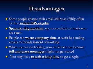 8
Disadvantages
 Some people change their email addresses fairly often
as they switch ISPs or jobs
 Spam is a big problem, up to two-thirds of mails sent
are spam
 People can waste company time at work by sending
emails to friends instead of working
 When you are on holiday, your email box can become
full and extra messages might not get stored
 You may have to wait a long time to get a reply.
 