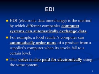 9
EDI
 EDI (electronic data interchange) is the method
by which different companies computer
systems can automatically exchange data.
 For example, a food retailer’s computer can
automatically order more of a product from a
supplier’s computer when its stocks fall to a
certain level.
 This order is also paid for electronically using
the same system.
 