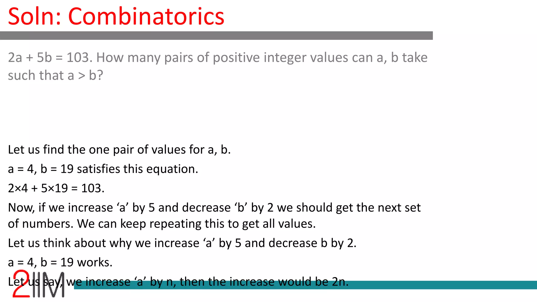 Soln: Combinatorics
Let us find the one pair of values for a, b.
a = 4, b = 19 satisfies this equation.
2×4 + 5×19 = 103.
Now, if we increase ‘a’ by 5 and decrease ‘b’ by 2 we should get the next set
of numbers. We can keep repeating this to get all values.
Let us think about why we increase ‘a’ by 5 and decrease b by 2.
a = 4, b = 19 works.
Let us say, we increase ‘a’ by n, then the increase would be 2n.
2a + 5b = 103. How many pairs of positive integer values can a, b take
such that a > b?
 