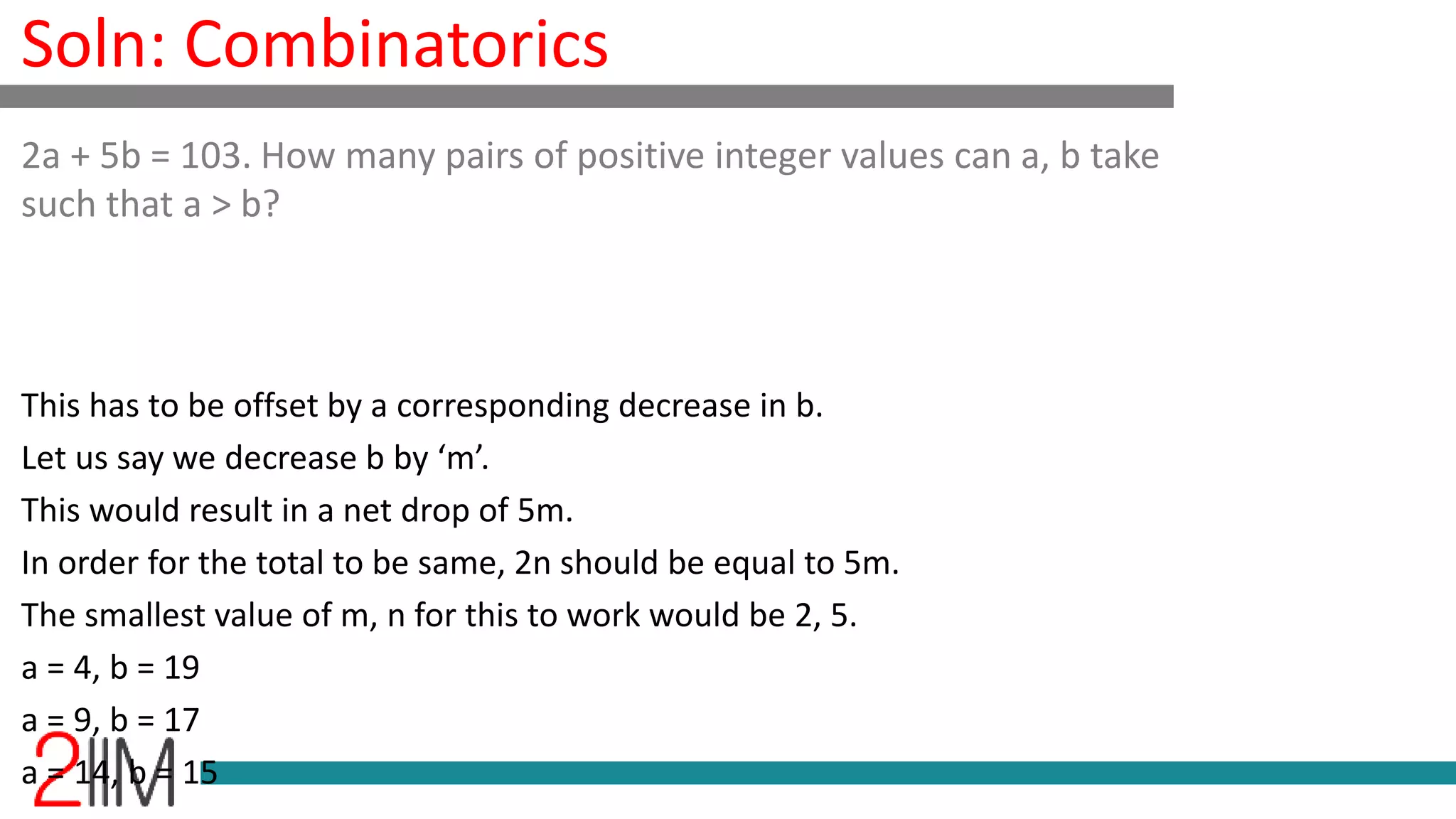 Soln: Combinatorics
This has to be offset by a corresponding decrease in b.
Let us say we decrease b by ‘m’.
This would result in a net drop of 5m.
In order for the total to be same, 2n should be equal to 5m.
The smallest value of m, n for this to work would be 2, 5.
a = 4, b = 19
a = 9, b = 17
a = 14, b = 15
2a + 5b = 103. How many pairs of positive integer values can a, b take
such that a > b?
 