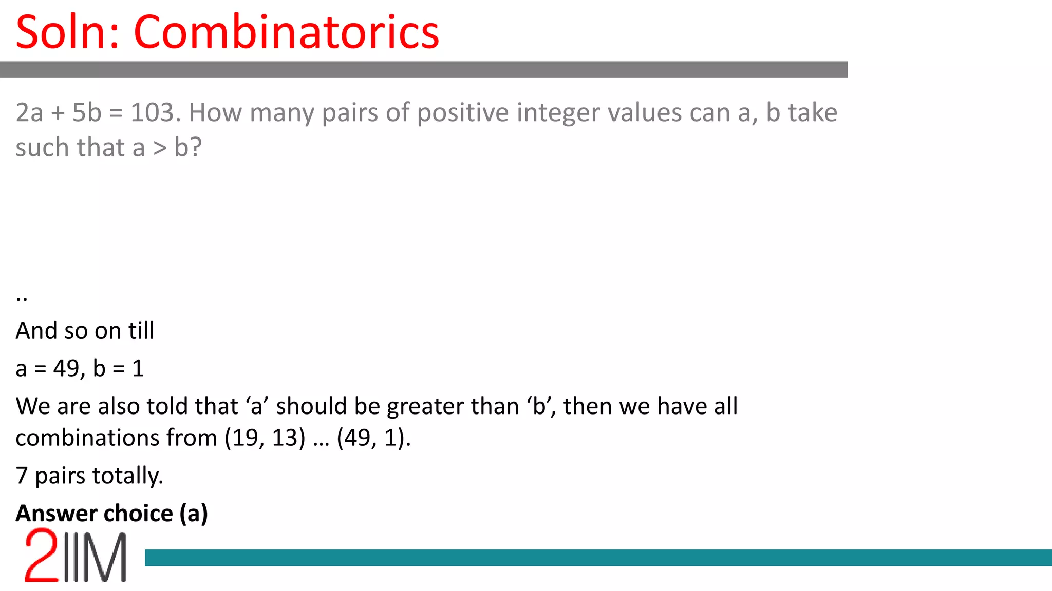 Soln: Combinatorics
..
And so on till
a = 49, b = 1
We are also told that ‘a’ should be greater than ‘b’, then we have all
combinations from (19, 13) … (49, 1).
7 pairs totally.
Answer choice (a)
2a + 5b = 103. How many pairs of positive integer values can a, b take
such that a > b?
 