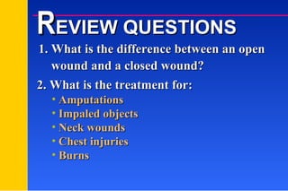 1. What is the difference between an open    wound and a closed wound? Amputations Impaled objects Neck wounds Chest injuries Burns 2. What is the treatment for: R EVIEW QUESTIONS 