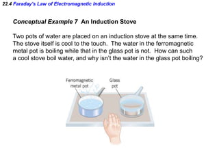 22.4 Faraday’s Law of Electromagnetic Induction
Conceptual Example 7 An Induction Stove
Two pots of water are placed on an induction stove at the same time.
The stove itself is cool to the touch. The water in the ferromagnetic
metal pot is boiling while that in the glass pot is not. How can such
a cool stove boil water, and why isn’t the water in the glass pot boiling?
 