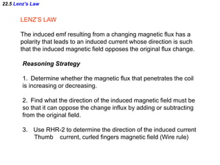 22.5 Lenz’s Law
LENZ’S LAW
The induced emf resulting from a changing magnetic flux has a
polarity that leads to an induced current whose direction is such
that the induced magnetic field opposes the original flux change.
Reasoning Strategy
1. Determine whether the magnetic flux that penetrates the coil
is increasing or decreasing.
2. Find what the direction of the induced magnetic field must be
so that it can oppose the change influx by adding or subtracting
from the original field.
3. Use RHR-2 to determine the direction of the induced current
Thumb current, curled fingers magnetic field (Wire rule)
 