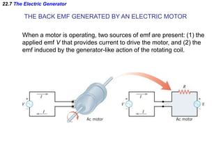 22.7 The Electric Generator
THE BACK EMF GENERATED BY AN ELECTRIC MOTOR
When a motor is operating, two sources of emf are present: (1) the
applied emf V that provides current to drive the motor, and (2) the
emf induced by the generator-like action of the rotating coil.
 