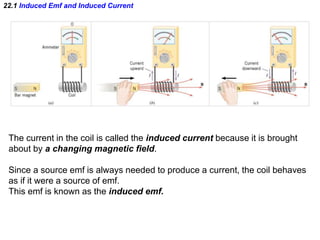 22.1 Induced Emf and Induced Current
The current in the coil is called the induced current because it is brought
about by a changing magnetic field.
Since a source emf is always needed to produce a current, the coil behaves
as if it were a source of emf.
This emf is known as the induced emf.
 
