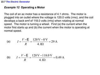 22.7 The Electric Generator
Example 12 Operating a Motor
The coil of an ac motor has a resistance of 4.1 ohms. The motor is
plugged into an outlet where the voltage is 120.0 volts (rms), and the coil
develops a back emf of 118.0 volts (rms) when rotating at normal
speed. The motor is turning a wheel. Find (a) the current when the
motor first starts up and (b) the current when the motor is operating at
normal speed.
A29
4.1
V0V120






R
V
I
E
(a)
A49.0
4.1
V0.118V120






R
V
I
E
(b)
 