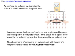 22.1 Induced Emf and Induced Current
An emf can be induced by changing the
area of a coil in a constant magnetic field
In each example, both an emf and a current are induced because
the coil is part of a complete circuit. If the circuit were open, there
would be no induced current, but there would be an induced emf.
The phenomena of producing an induced emf with the aid of a
magnetic field is called electromagnetic induction.
 