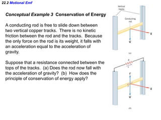 22.2 Motional Emf
Conceptual Example 3 Conservation of Energy
A conducting rod is free to slide down between
two vertical copper tracks. There is no kinetic
friction between the rod and the tracks. Because
the only force on the rod is its weight, it falls with
an acceleration equal to the acceleration of
gravity.
Suppose that a resistance connected between the
tops of the tracks. (a) Does the rod now fall with
the acceleration of gravity? (b) How does the
principle of conservation of energy apply?
 