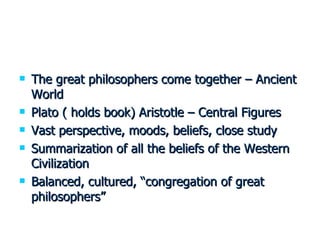 The great philosophers come together – Ancient World Plato ( holds book) Aristotle – Central Figures Vast perspective, moods, beliefs, close study Summarization of all the beliefs of the Western Civilization Balanced, cultured, “congregation of great philosophers” 