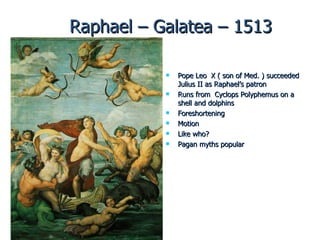 Raphael – Galatea – 1513 Pope Leo  X ( son of Med. ) succeeded Julius II as Raphael’s patron Runs from  Cyclops Polyphemus on a shell and dolphins Foreshortening Motion Like who?  Pagan myths popular 