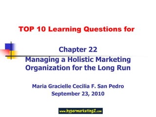 TOP 10 Learning Questions for Chapter 22 Managing a Holistic Marketing Organization for the Long Run Maria Gracielle Cecilia F. San Pedro September 23, 2010 