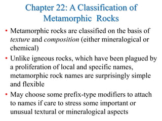 Chapter 22: A Classification of
Metamorphic Rocks
• Metamorphic rocks are classified on the basis of
texture and composition (either mineralogical or
chemical)
• Unlike igneous rocks, which have been plagued by
a proliferation of local and specific names,
metamorphic rock names are surprisingly simple
and flexible
• May choose some prefix-type modifiers to attach
to names if care to stress some important or
unusual textural or mineralogical aspects
 