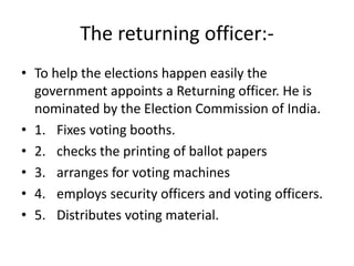 The returning officer:-
• To help the elections happen easily the
government appoints a Returning officer. He is
nominated by the Election Commission of India.
• 1. Fixes voting booths.
• 2. checks the printing of ballot papers
• 3. arranges for voting machines
• 4. employs security officers and voting officers.
• 5. Distributes voting material.
 