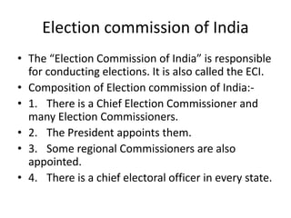 Election commission of India
• The “Election Commission of India” is responsible
for conducting elections. It is also called the ECI.
• Composition of Election commission of India:-
• 1. There is a Chief Election Commissioner and
many Election Commissioners.
• 2. The President appoints them.
• 3. Some regional Commissioners are also
appointed.
• 4. There is a chief electoral officer in every state.
 