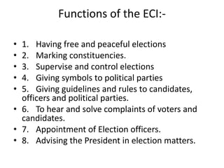 Functions of the ECI:-
• 1. Having free and peaceful elections
• 2. Marking constituencies.
• 3. Supervise and control elections
• 4. Giving symbols to political parties
• 5. Giving guidelines and rules to candidates,
officers and political parties.
• 6. To hear and solve complaints of voters and
candidates.
• 7. Appointment of Election officers.
• 8. Advising the President in election matters.
 