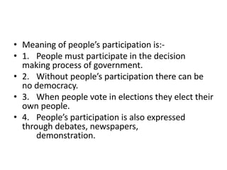 • Meaning of people’s participation is:-
• 1. People must participate in the decision
making process of government.
• 2. Without people’s participation there can be
no democracy.
• 3. When people vote in elections they elect their
own people.
• 4. People’s participation is also expressed
through debates, newspapers,
demonstration.
 