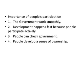 • Importance of people’s participation
• 1. The Government work smoothly.
• 2. Development happens fast because people
participate actively.
• 3. People can check government.
• 4. People develop a sense of ownership.
 