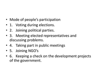 • Mode of people’s participation
• 1. Voting during elections.
• 2. Joining political parties.
• 3. Meeting elected representatives and
discussing problems.
• 4. Taking part in public meetings
• 5. Joining NGO’s
• 6. Keeping a check on the development projects
of the government.
 