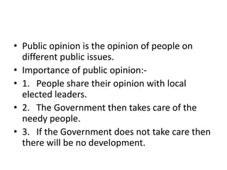 • Public opinion is the opinion of people on
different public issues.
• Importance of public opinion:-
• 1. People share their opinion with local
elected leaders.
• 2. The Government then takes care of the
needy people.
• 3. If the Government does not take care then
there will be no development.
 