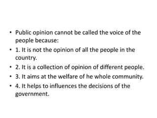 • Public opinion cannot be called the voice of the
people because:
• 1. It is not the opinion of all the people in the
country.
• 2. It is a collection of opinion of different people.
• 3. It aims at the welfare of he whole community.
• 4. It helps to influences the decisions of the
government.
 