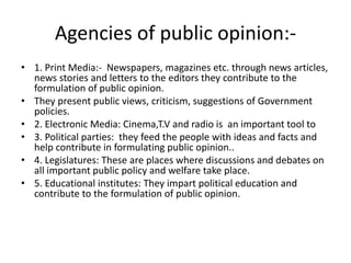 Agencies of public opinion:-
• 1. Print Media:- Newspapers, magazines etc. through news articles,
news stories and letters to the editors they contribute to the
formulation of public opinion.
• They present public views, criticism, suggestions of Government
policies.
• 2. Electronic Media: Cinema,T.V and radio is an important tool to
• 3. Political parties: they feed the people with ideas and facts and
help contribute in formulating public opinion..
• 4. Legislatures: These are places where discussions and debates on
all important public policy and welfare take place.
• 5. Educational institutes: They impart political education and
contribute to the formulation of public opinion.
 