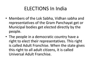 ELECTIONS In India
• Members of the Lok Sabha, Vidhan sabha and
representatives of the Gram Panchayat get or
Municipal bodies get elected directly by the
people.
• The people in a democratic country have a
right to elect their representatives. This right
is called Adult Franchise. When the state gives
this right to all adult citizens, it is called
Universal Adult Franchise.
 