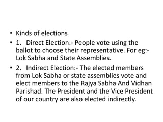 • Kinds of elections
• 1. Direct Election:- People vote using the
ballot to choose their representative. For eg:-
Lok Sabha and State Assemblies.
• 2. Indirect Election:- The elected members
from Lok Sabha or state assemblies vote and
elect members to the Rajya Sabha And Vidhan
Parishad. The President and the Vice President
of our country are also elected indirectly.
 