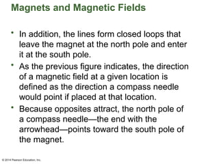 © 2014 Pearson Education, Inc.
Magnets and Magnetic Fields
• In addition, the lines form closed loops that
leave the magnet at the north pole and enter
it at the south pole.
• As the previous figure indicates, the direction
of a magnetic field at a given location is
defined as the direction a compass needle
would point if placed at that location.
• Because opposites attract, the north pole of
a compass needle—the end with the
arrowhead—points toward the south pole of
the magnet.
 