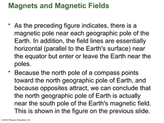 © 2014 Pearson Education, Inc.
Magnets and Magnetic Fields
• As the preceding figure indicates, there is a
magnetic pole near each geographic pole of the
Earth. In addition, the field lines are essentially
horizontal (parallel to the Earth's surface) near
the equator but enter or leave the Earth near the
poles.
• Because the north pole of a compass points
toward the north geographic pole of Earth, and
because opposites attract, we can conclude that
the north geographic pole of Earth is actually
near the south pole of the Earth's magnetic field.
This is shown in the figure on the previous slide.
 