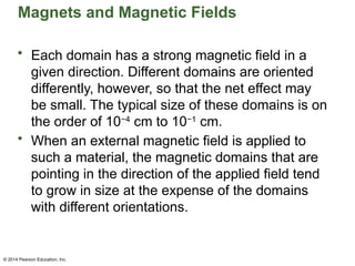 © 2014 Pearson Education, Inc.
Magnets and Magnetic Fields
• Each domain has a strong magnetic field in a
given direction. Different domains are oriented
differently, however, so that the net effect may
be small. The typical size of these domains is on
the order of 10−4
cm to 10−1
cm.
• When an external magnetic field is applied to
such a material, the magnetic domains that are
pointing in the direction of the applied field tend
to grow in size at the expense of the domains
with different orientations.
 