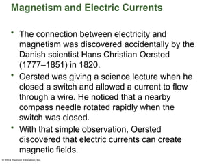 © 2014 Pearson Education, Inc.
Magnetism and Electric Currents
• The connection between electricity and
magnetism was discovered accidentally by the
Danish scientist Hans Christian Oersted
(1777–1851) in 1820.
• Oersted was giving a science lecture when he
closed a switch and allowed a current to flow
through a wire. He noticed that a nearby
compass needle rotated rapidly when the
switch was closed.
• With that simple observation, Oersted
discovered that electric currents can create
magnetic fields.
 