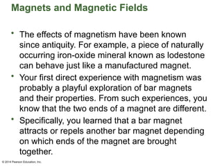© 2014 Pearson Education, Inc.
Magnets and Magnetic Fields
• The effects of magnetism have been known
since antiquity. For example, a piece of naturally
occurring iron-oxide mineral known as lodestone
can behave just like a manufactured magnet.
• Your first direct experience with magnetism was
probably a playful exploration of bar magnets
and their properties. From such experiences, you
know that the two ends of a magnet are different.
• Specifically, you learned that a bar magnet
attracts or repels another bar magnet depending
on which ends of the magnet are brought
together.
 