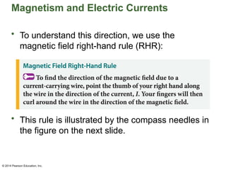 © 2014 Pearson Education, Inc.
Magnetism and Electric Currents
• To understand this direction, we use the
magnetic field right-hand rule (RHR):
• This rule is illustrated by the compass needles in
the figure on the next slide.
 