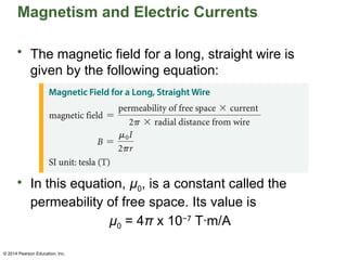 © 2014 Pearson Education, Inc.
Magnetism and Electric Currents
• The magnetic field for a long, straight wire is
given by the following equation:
• In this equation, µ0, is a constant called the
permeability of free space. Its value is
µ0 = 4π x 10−7
T·m/A
 
