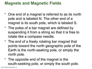 © 2014 Pearson Education, Inc.
Magnets and Magnetic Fields
• One end of a magnet is referred to as its north
pole and is labeled N. The other end of a
magnet is its south pole, which is labeled S.
• The poles of a bar magnet are defined by
suspending it from a string so that it is free to
rotate like a compass needle.
• The end of a freely rotating bar magnet that
points toward the north geographic pole of the
Earth is the north-seeking pole, or simply the
north pole.
• The opposite end of the magnet is the
south-seeking pole, or simply the south pole.
 