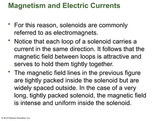 © 2014 Pearson Education, Inc.
Magnetism and Electric Currents
• For this reason, solenoids are commonly
referred to as electromagnets.
• Notice that each loop of a solenoid carries a
current in the same direction. It follows that the
magnetic field between loops is attractive and
serves to hold them tightly together.
• The magnetic field lines in the previous figure
are tightly packed inside the solenoid but are
widely spaced outside. In the case of a very
long, tightly packed solenoid, the magnetic field
is intense and uniform inside the solenoid.
 