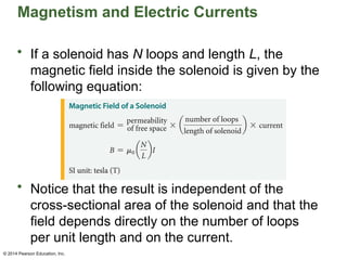 © 2014 Pearson Education, Inc.
Magnetism and Electric Currents
• If a solenoid has N loops and length L, the
magnetic field inside the solenoid is given by the
following equation:
• Notice that the result is independent of the
cross-sectional area of the solenoid and that the
field depends directly on the number of loops
per unit length and on the current.
 