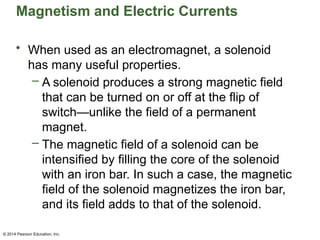 © 2014 Pearson Education, Inc.
Magnetism and Electric Currents
• When used as an electromagnet, a solenoid
has many useful properties.
– A solenoid produces a strong magnetic field
that can be turned on or off at the flip of
switch—unlike the field of a permanent
magnet.
– The magnetic field of a solenoid can be
intensified by filling the core of the solenoid
with an iron bar. In such a case, the magnetic
field of the solenoid magnetizes the iron bar,
and its field adds to that of the solenoid.
 