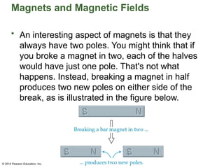 © 2014 Pearson Education, Inc.
Magnets and Magnetic Fields
• An interesting aspect of magnets is that they
always have two poles. You might think that if
you broke a magnet in two, each of the halves
would have just one pole. That's not what
happens. Instead, breaking a magnet in half
produces two new poles on either side of the
break, as is illustrated in the figure below.
 