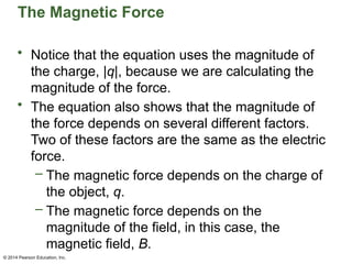© 2014 Pearson Education, Inc.
The Magnetic Force
• Notice that the equation uses the magnitude of
the charge, |q|, because we are calculating the
magnitude of the force.
• The equation also shows that the magnitude of
the force depends on several different factors.
Two of these factors are the same as the electric
force.
– The magnetic force depends on the charge of
the object, q.
– The magnetic force depends on the
magnitude of the field, in this case, the
magnetic field, B.
 