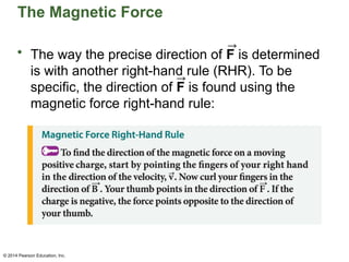 © 2014 Pearson Education, Inc.
The Magnetic Force
• The way the precise direction of F is determined
is with another right-hand rule (RHR). To be
specific, the direction of F is found using the
magnetic force right-hand rule:
 