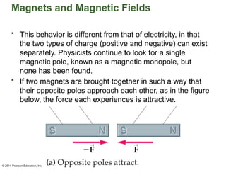 © 2014 Pearson Education, Inc.
Magnets and Magnetic Fields
• This behavior is different from that of electricity, in that
the two types of charge (positive and negative) can exist
separately. Physicists continue to look for a single
magnetic pole, known as a magnetic monopole, but
none has been found.
• If two magnets are brought together in such a way that
their opposite poles approach each other, as in the figure
below, the force each experiences is attractive.
 