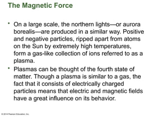 © 2014 Pearson Education, Inc.
The Magnetic Force
• On a large scale, the northern lights—or aurora
borealis—are produced in a similar way. Positive
and negative particles, ripped apart from atoms
on the Sun by extremely high temperatures,
form a gas-like collection of ions referred to as a
plasma.
• Plasmas can be thought of the fourth state of
matter. Though a plasma is similar to a gas, the
fact that it consists of electrically charged
particles means that electric and magnetic fields
have a great influence on its behavior.
 