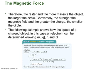 © 2014 Pearson Education, Inc.
The Magnetic Force
• Therefore, the faster and the more massive the object,
the larger the circle. Conversely, the stronger the
magnetic field and the greater the charge, the smaller
the circle.
• The following example shows how the speed of a
charged object, in this case an electron, can be
determined knowing m, |q|, r, and B.
 